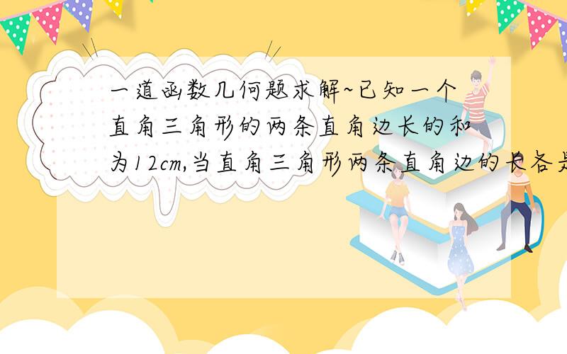 一道函数几何题求解~已知一个直角三角形的两条直角边长的和为12cm,当直角三角形两条直角边的长各是多少时,这个直角三角形的面积最大?最大面积是多少?