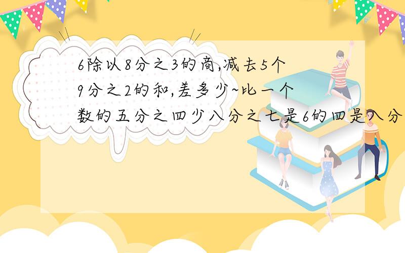 6除以8分之3的商,减去5个9分之2的和,差多少~比一个数的五分之四少八分之七是6的四是八分之一，求这个数 用方程