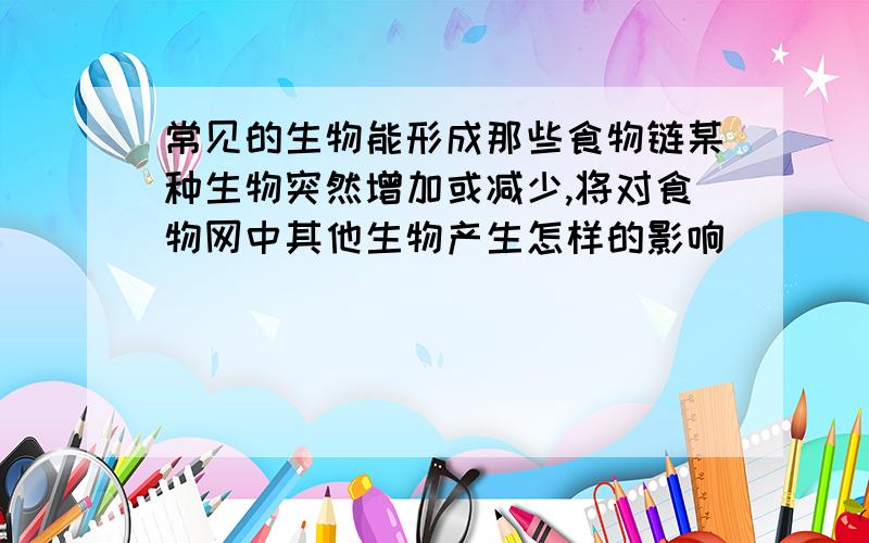 常见的生物能形成那些食物链某种生物突然增加或减少,将对食物网中其他生物产生怎样的影响