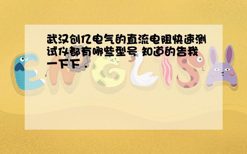 武汉创亿电气的直流电阻快速测试仪都有哪些型号 知道的告我一下下 .