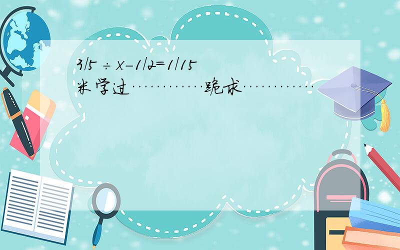 3/5÷x-1/2=1/15米学过…………跪求…………