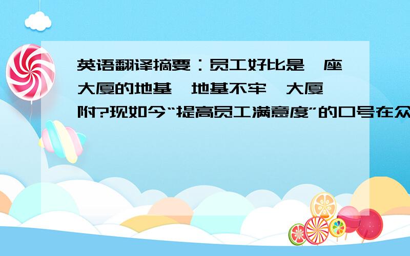 英语翻译摘要：员工好比是一座大厦的地基,地基不牢,大厦焉附?现如今“提高员工满意度”的口号在众多企业中已刮起一阵旋风.那又该如何提高呢?本人在经过一段时间的市场调查和翻阅一