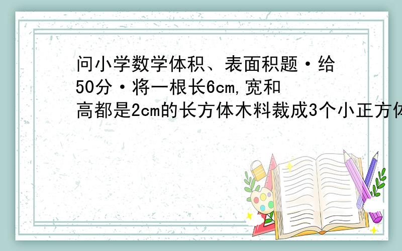 问小学数学体积、表面积题·给50分·将一根长6cm,宽和高都是2cm的长方体木料裁成3个小正方体,每个小正方体的表面积是多少cm2?三个小正方体表面积之和比原来长方体表面积增加多少平方厘米