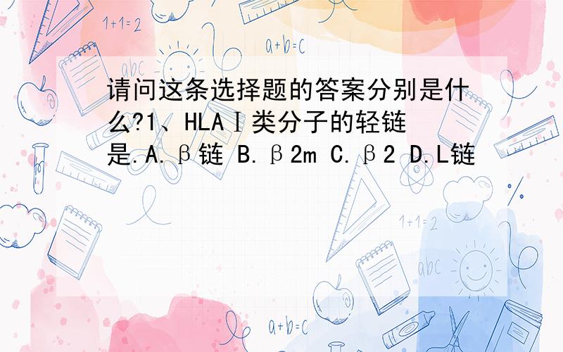 请问这条选择题的答案分别是什么?1、HLAⅠ类分子的轻链是.A.β链 B.β2m C.β2 D.L链