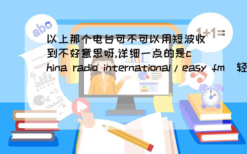 以上那个电台可不可以用短波收到不好意思呀,详细一点的是china radio international/easy fm(轻松调频),这个电台有很多人都喜欢听的