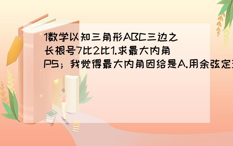 1数学以知三角形ABC三边之长根号7比2比1.求最大内角PS；我觉得最大内角因给是A.用余弦定理来求,但是算到要详细解答,希望快,好,我再追加20分