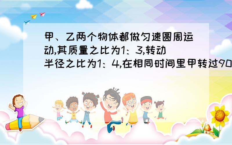 甲、乙两个物体都做匀速圆周运动,其质量之比为1：3,转动半径之比为1：4,在相同时间里甲转过90……甲、乙两个物体都做匀速圆周运动,其质量之比为1：3,转动半径之比为1：4,在相同时间里甲