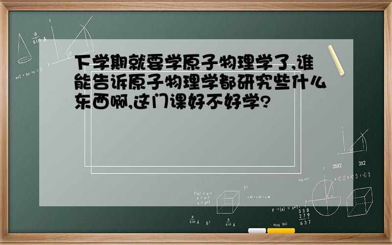 下学期就要学原子物理学了,谁能告诉原子物理学都研究些什么东西啊,这门课好不好学?