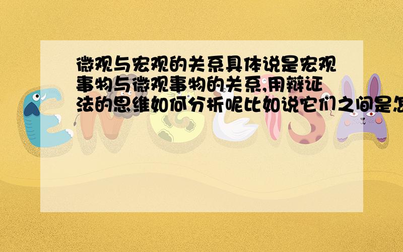 微观与宏观的关系具体说是宏观事物与微观事物的关系,用辩证法的思维如何分析呢比如说它们之间是怎样相互影响相互作用的呢,希望能说的具体点宏观是趋势，在大方向上影响了微观走向