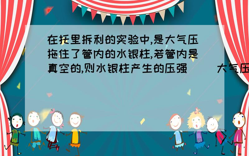 在托里拆利的实验中,是大气压拖住了管内的水银柱,若管内是真空的,则水银柱产生的压强（ ）大气压强括号里填“大于”“小于”或“等于”