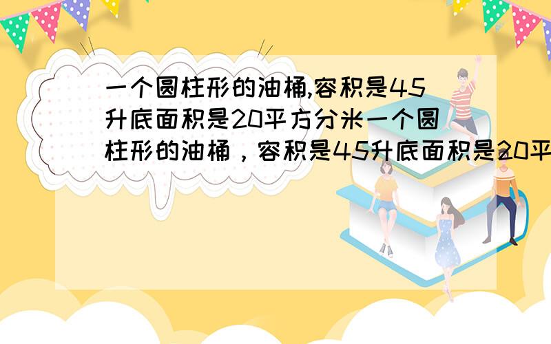 一个圆柱形的油桶,容积是45升底面积是20平方分米一个圆柱形的油桶，容积是45升底面积是20平方分米 如果罐内的油占总容积的80%，油面里罐口几分米？