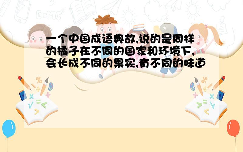 一个中国成语典故,说的是同样的橘子在不同的国家和环境下,会长成不同的果实,有不同的味道