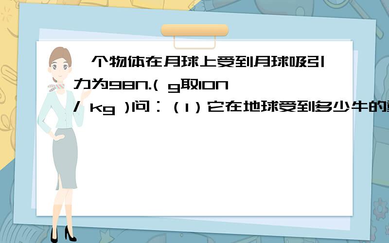 一个物体在月球上受到月球吸引力为98N.( g取10N / kg )问：（1）它在地球受到多少牛的重力?（2）它在地球上和月球上的质量分别是多少?另外，吸引力、重力、质量有什么区别和关系