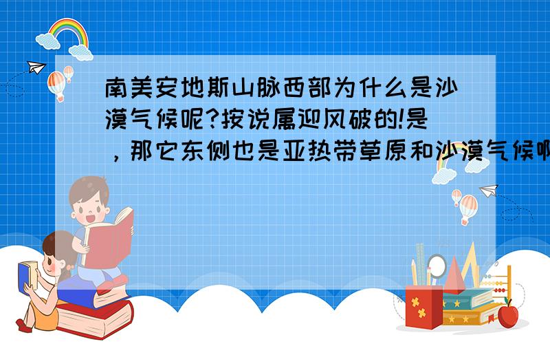 南美安地斯山脉西部为什么是沙漠气候呢?按说属迎风破的!是，那它东侧也是亚热带草原和沙漠气候啊,,那是什么原因呢？是迎风破吧》？30度副高下沉向左偏啊，，我还是感觉是迎风破