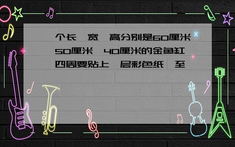 一个长,宽,高分别是60厘米,50厘米,40厘米的金鱼缸,四周要贴上一层彩色纸,至