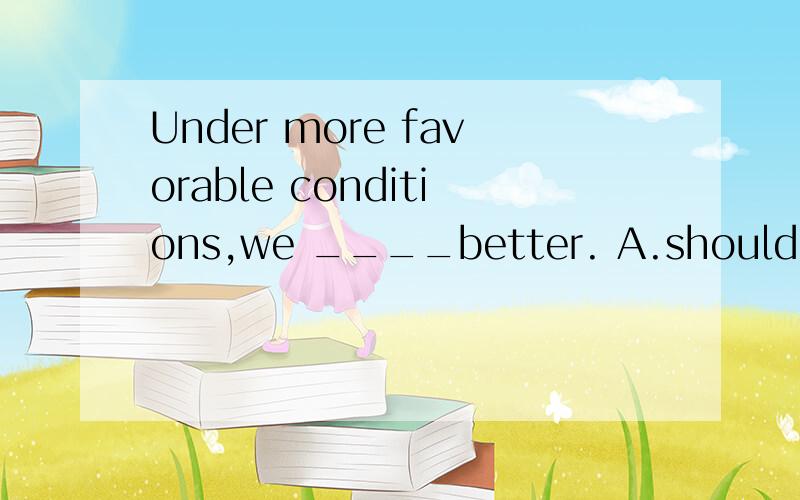 Under more favorable conditions,we ____better. A.should  B.could have done为何选B而不选A