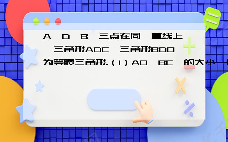 A,D,B,三点在同一直线上,三角形ADC,三角形BDO为等腰三角形.（1）AO,BC,的大小,位置关系如何?并证明你的结论.（2）当三角形ODB绕顶点D旋转一任意角度（1）中的结论是否仍然成立?请说明理由.