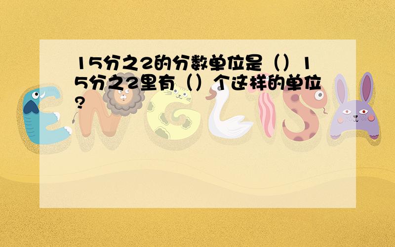 15分之2的分数单位是（）15分之2里有（）个这样的单位?