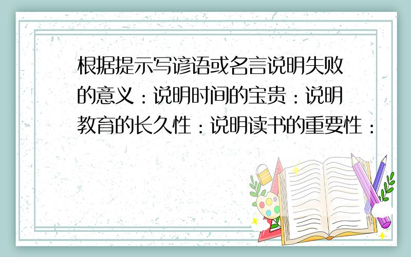 根据提示写谚语或名言说明失败的意义：说明时间的宝贵：说明教育的长久性：说明读书的重要性：