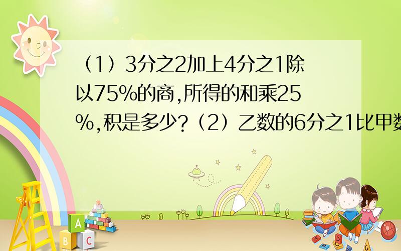 （1）3分之2加上4分之1除以75%的商,所得的和乘25%,积是多少?（2）乙数的6分之1比甲数的25%少10,乙数是90,甲数是多少?