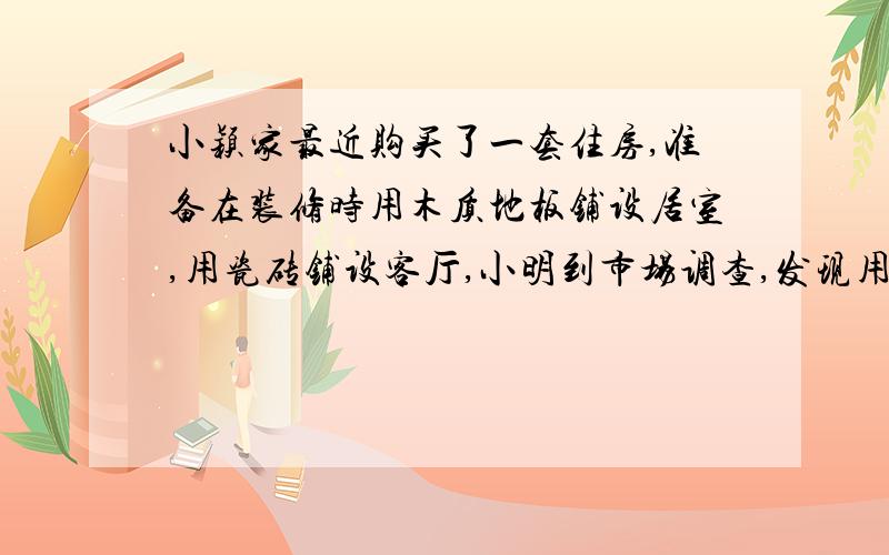 小颖家最近购买了一套住房,准备在装修时用木质地板铺设居室,用瓷砖铺设客厅,小明到市场调查,发现用这两种铺设地面材料费工钱都不一样,他根据面积,对铺设卧室和客厅的费用（材料费工