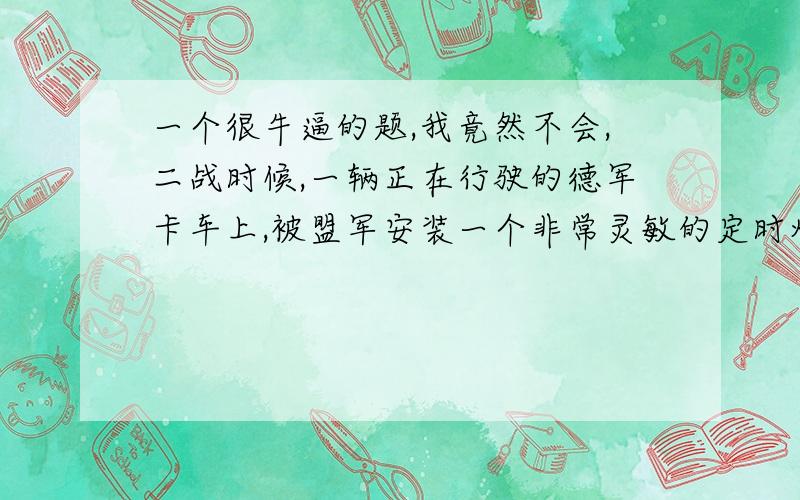 一个很牛逼的题,我竟然不会,二战时候,一辆正在行驶的德军卡车上,被盟军安装一个非常灵敏的定时炸弹,只要哪怕在上面多增加一克的重量,卡车就会爆炸,这是忽然又一个小鸟挺了上期,问为