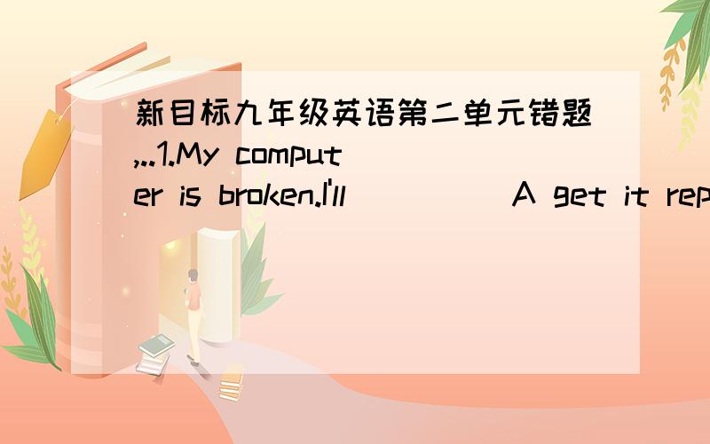 新目标九年级英语第二单元错题,..1.My computer is broken.I'll ____ A get it repair B get it repairing C get it repairs D get it repaired 正确答案选D,2.You haven't changed you mind,___?A are you B do you C have you D did you 正确答