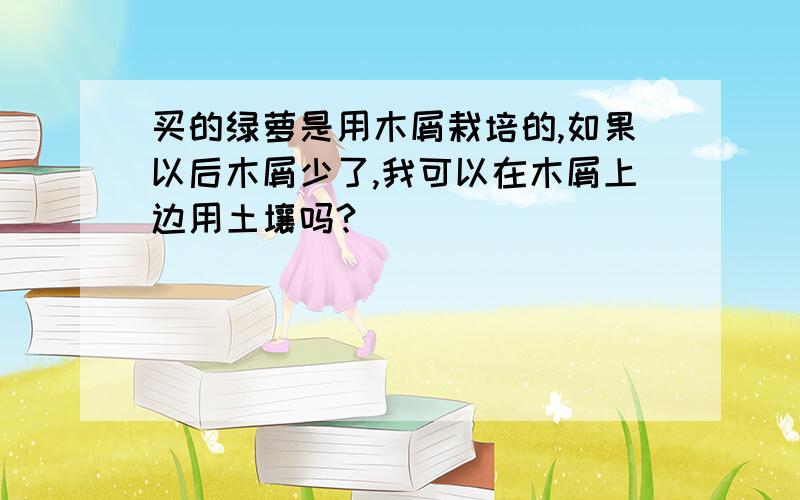 买的绿萝是用木屑栽培的,如果以后木屑少了,我可以在木屑上边用土壤吗?