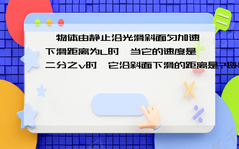 一物体由静止沿光滑斜面匀加速下滑距离为L时,当它的速度是二分之v时,它沿斜面下滑的距离是?您们好！请问 v和2 （ ^ ）