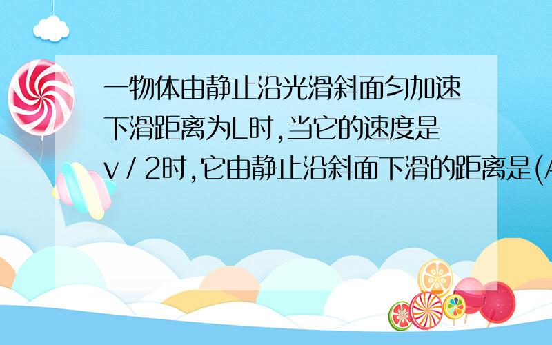 一物体由静止沿光滑斜面匀加速下滑距离为L时,当它的速度是v／2时,它由静止沿斜面下滑的距离是(A．L／2 B． L/2 C．L／4 D． 3L／4