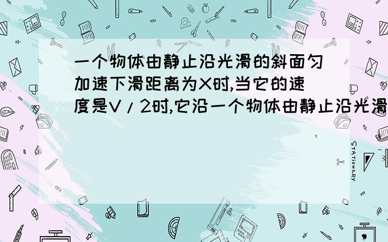 一个物体由静止沿光滑的斜面匀加速下滑距离为X时,当它的速度是V/2时,它沿一个物体由静止沿光滑的斜面匀加速下滑距离为X时,当它的速度是V/2时,它沿斜面下滑的距离是A.1;1 B.1;根号2 C.1;2 D.1;