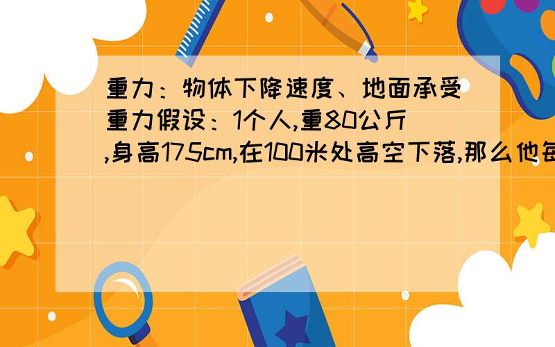 重力：物体下降速度、地面承受重力假设：1个人,重80公斤,身高175cm,在100米处高空下落,那么他每20米内的下降速度变化是怎样的?而且落地后地面所承受的重量是多少?