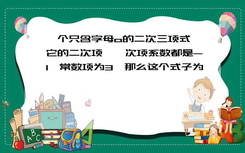 一个只含字母a的二次三项式,它的二次项,一次项系数都是-1,常数项为3,那么这个式子为