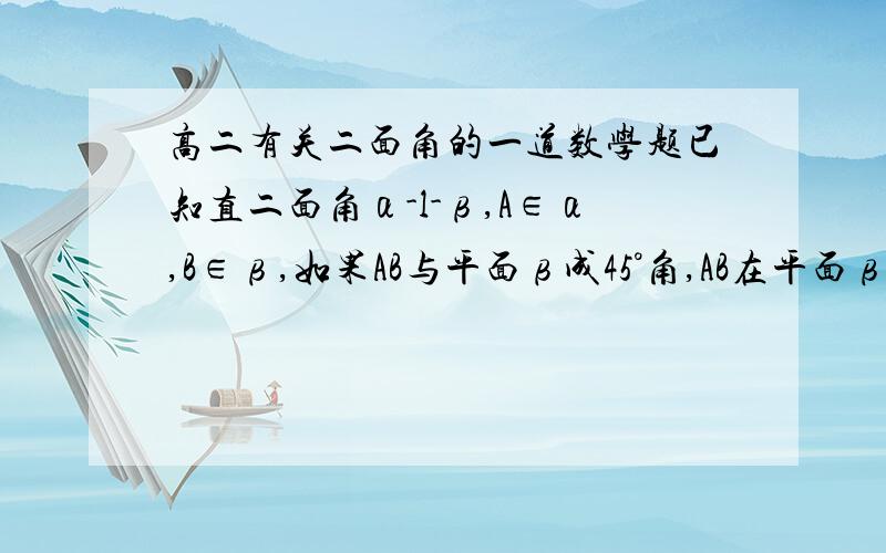高二有关二面角的一道数学题已知直二面角α-l-β,A∈α,B∈β,如果AB与平面β成45°角,AB在平面β内的射影与l成45°角,求AB与平面α所成的角.