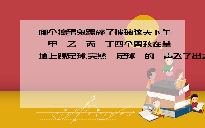 哪个捣蛋鬼踢碎了玻璃这天下午,甲、乙、丙、丁四个男孩在草地上踢足球.突然,足球嗖的一声飞了出去,直接飞向张大妈家的窗户,把其中一块玻璃打碎了.张大妈闻声立即打开窗户,看到了这四