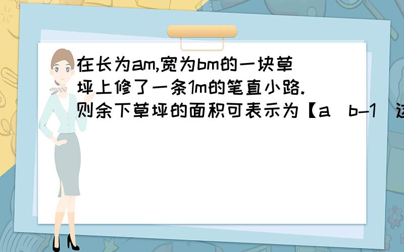 在长为am,宽为bm的一块草坪上修了一条1m的笔直小路.则余下草坪的面积可表示为【a（b-1）这个空我会.】；现为了增加美感,把这条小路改为宽恒为1m的弯曲小路（如图）,则此时余下草坪的面