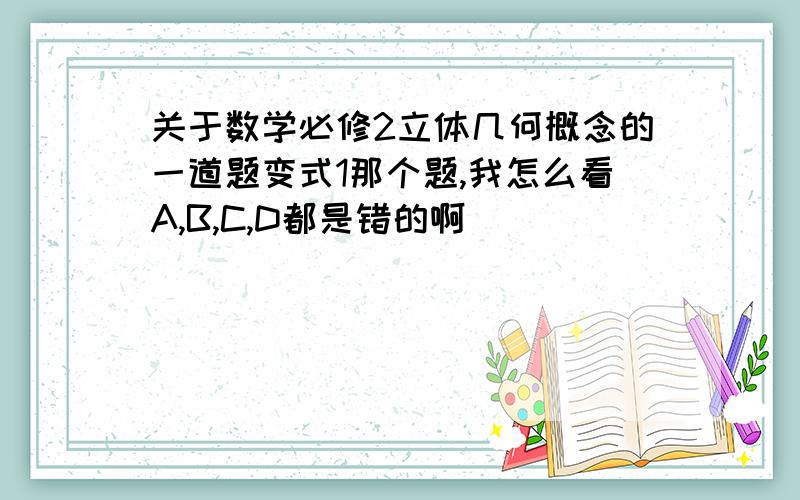 关于数学必修2立体几何概念的一道题变式1那个题,我怎么看A,B,C,D都是错的啊