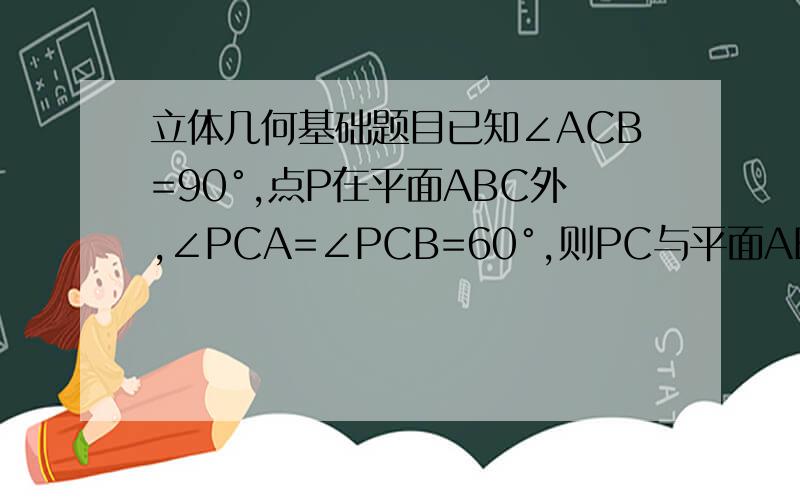 立体几何基础题目已知∠ACB=90°,点P在平面ABC外,∠PCA=∠PCB=60°,则PC与平面ABC所成角为?度.为什么?