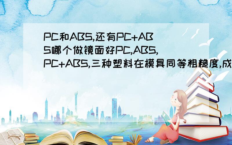 PC和ABS,还有PC+ABS哪个做镜面好PC,ABS,PC+ABS,三种塑料在模具同等粗糙度,成型工艺相同情况下,哪种材料做镜面更合适?