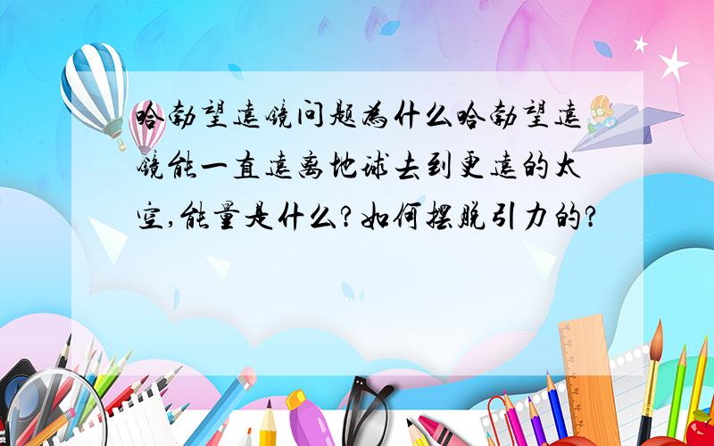 哈勃望远镜问题为什么哈勃望远镜能一直远离地球去到更远的太空,能量是什么?如何摆脱引力的?