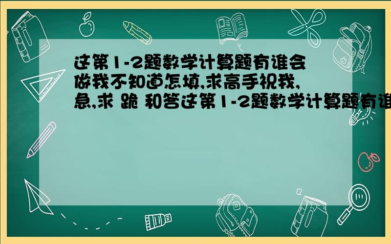 这第1-2题数学计算题有谁会做我不知道怎填,求高手祝我,急,求 跪 和答这第1-2题数学计算题有谁会做我不知道怎填,求高手祝我,急,求 跪 跪求.