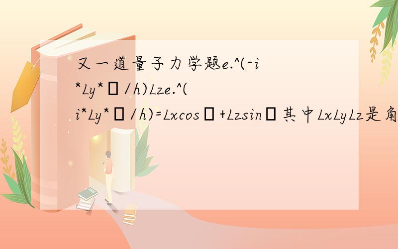 又一道量子力学题e.^(-i*Ly*θ/h)Lze.^(i*Ly*θ/h)=Lxcosθ+Lzsinθ其中LxLyLz是角动量算符,此题解出,定重赏五十分以上,给出完全证明过程.这个，很感谢二楼如此用心，而且答案是对的，但是有没有更寻