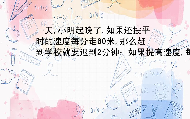 一天,小明起晚了,如果还按平时的速度每分走60米,那么赶到学校就要迟到2分钟；如果提高速度,每分钟走90米,这样还可以提前1分钟到校.小明家到学校的距离是多少米?