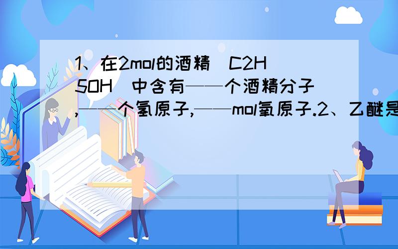 1、在2mol的酒精（C2H5OH）中含有——个酒精分子,——个氢原子,——mol氧原子.2、乙醚是人类很早就使用的麻醉剂,化学式为C4H10O.乙醚的摩尔质量——,29.6克乙醚的物质的量是——,其中共含有