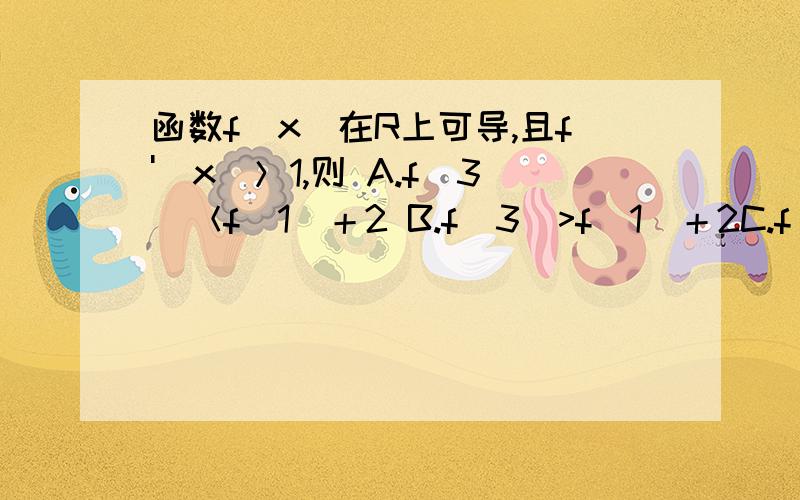 函数f(x)在R上可导,且f'(x)＞1,则 A.f(3)＜f(1)＋2 B.f(3)>f(1)＋2C.f(3)＝f(1)+2D.f(3)与f(1)＋2大小不能确定这一题如何解?