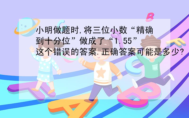 小明做题时,将三位小数“精确到十分位”做成了“1.55”这个错误的答案.正确答案可能是多少?