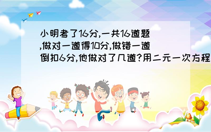 小明考了16分,一共16道题,做对一道得10分,做错一道倒扣6分,他做对了几道?用二元一次方程解题.