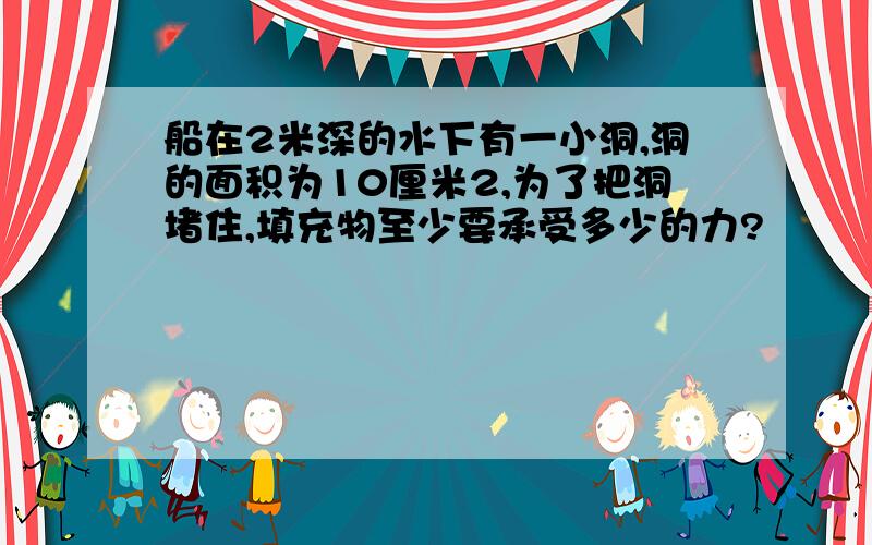 船在2米深的水下有一小洞,洞的面积为10厘米2,为了把洞堵住,填充物至少要承受多少的力?