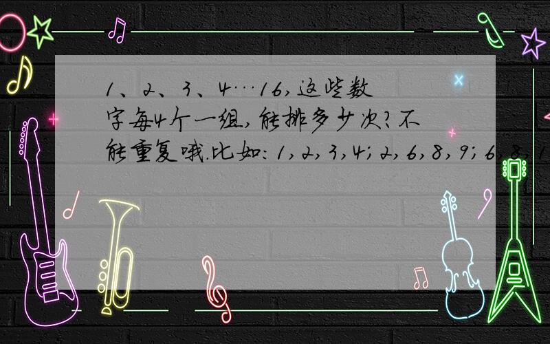 1、2、3、4…16,这些数字每4个一组,能排多少次?不能重复哦.比如：1,2,3,4；2,6,8,9；6,8,11,12