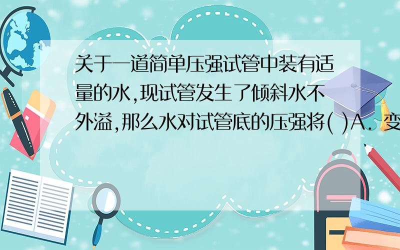 关于一道简单压强试管中装有适量的水,现试管发生了倾斜水不外溢,那么水对试管底的压强将( )A．变大 B．变小 C．不变 D．无法确定 跟同学打赌 想要正确答案捎上理由 最好不过